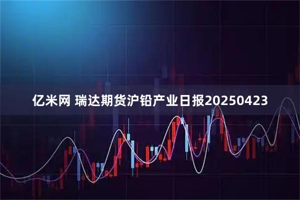 亿米网 瑞达期货沪铅产业日报20250423