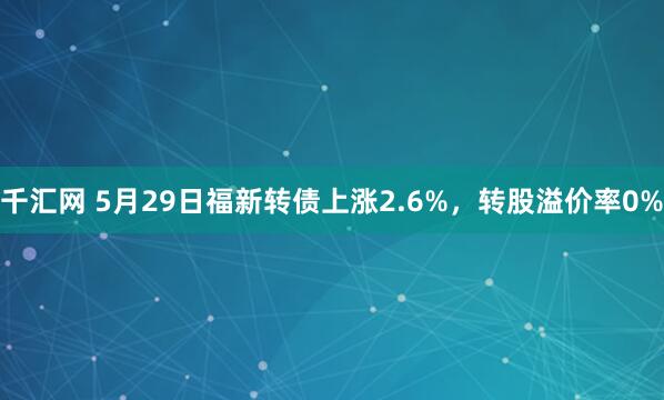 千汇网 5月29日福新转债上涨2.6%，转股溢价率0%