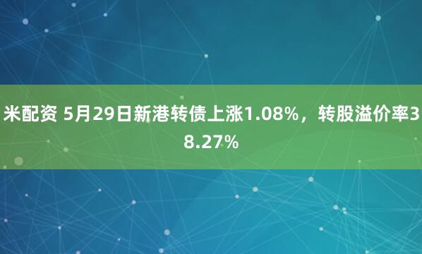米配资 5月29日新港转债上涨1.08%，转股溢价率38.27%
