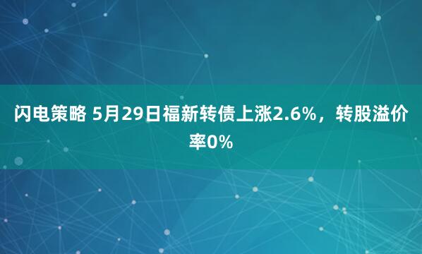 闪电策略 5月29日福新转债上涨2.6%，转股溢价率0%