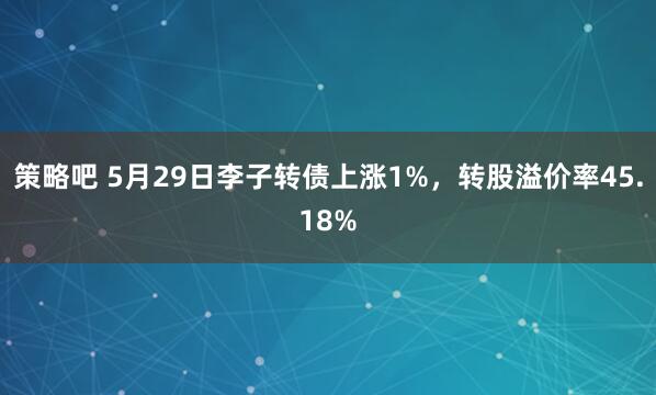 策略吧 5月29日李子转债上涨1%，转股溢价率45.18%