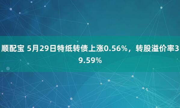 顺配宝 5月29日特纸转债上涨0.56%，转股溢价率39.59%
