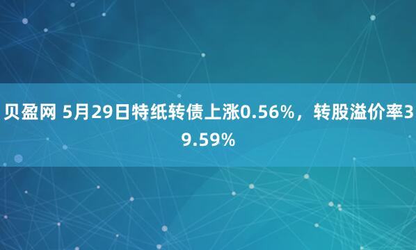 贝盈网 5月29日特纸转债上涨0.56%，转股溢价率39.59%