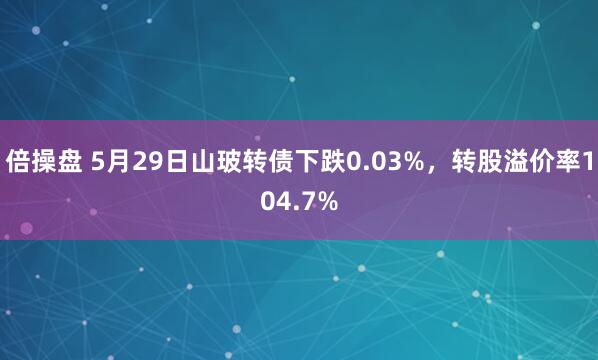 倍操盘 5月29日山玻转债下跌0.03%，转股溢价率104.7%