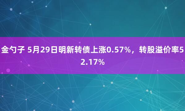 金勺子 5月29日明新转债上涨0.57%，转股溢价率52.17%