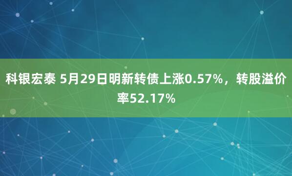 科银宏泰 5月29日明新转债上涨0.57%，转股溢价率52.17%