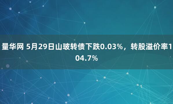 量华网 5月29日山玻转债下跌0.03%，转股溢价率104.7%