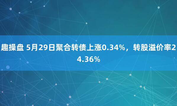 趣操盘 5月29日聚合转债上涨0.34%，转股溢价率24.36%