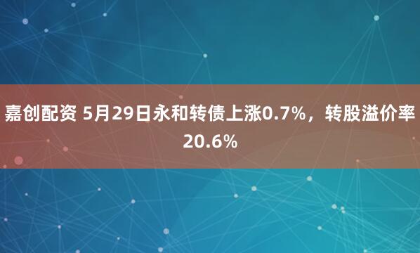 嘉创配资 5月29日永和转债上涨0.7%，转股溢价率20.6%