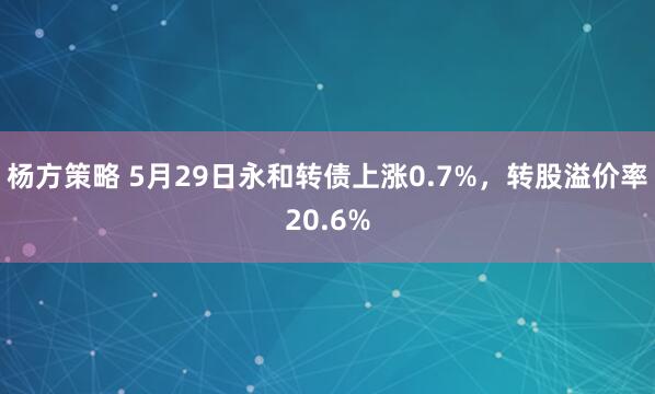 杨方策略 5月29日永和转债上涨0.7%，转股溢价率20.6%