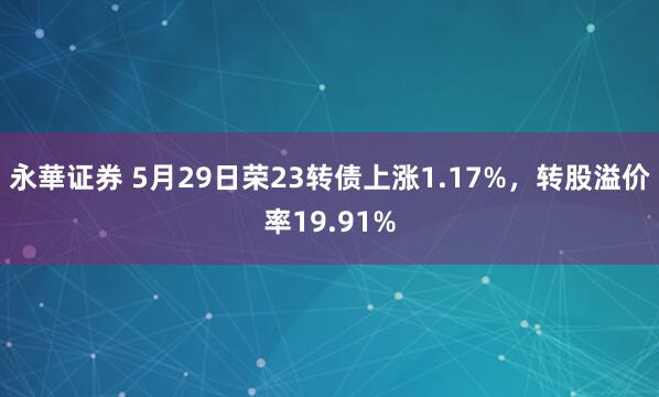 永華证券 5月29日荣23转债上涨1.17%，转股溢价率19.91%
