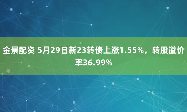金景配资 5月29日新23转债上涨1.55%，转股溢价率36.99%