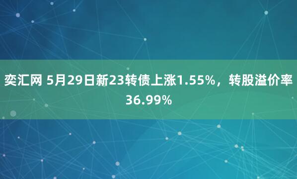 奕汇网 5月29日新23转债上涨1.55%，转股溢价率36.99%