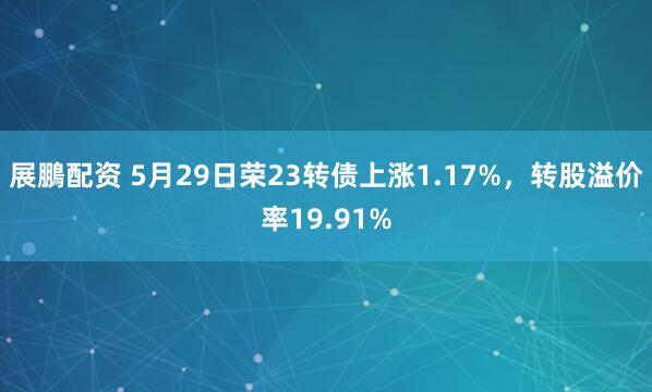 展鵬配资 5月29日荣23转债上涨1.17%，转股溢价率19.91%