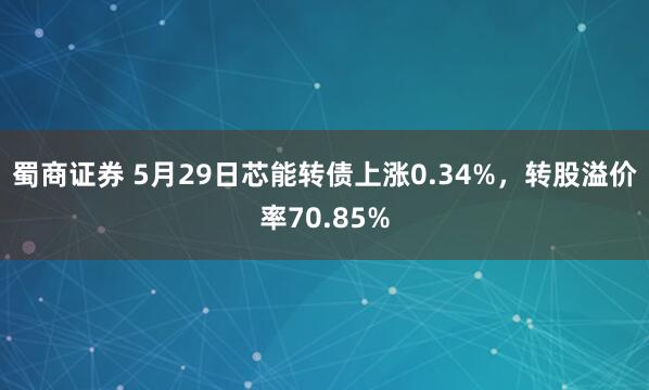 蜀商证券 5月29日芯能转债上涨0.34%，转股溢价率70.85%