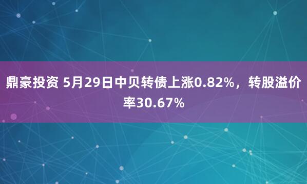 鼎豪投资 5月29日中贝转债上涨0.82%，转股溢价率30.67%