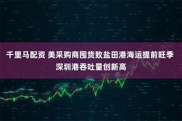 千里马配资 美采购商囤货致盐田港海运提前旺季 深圳港吞吐量创新高