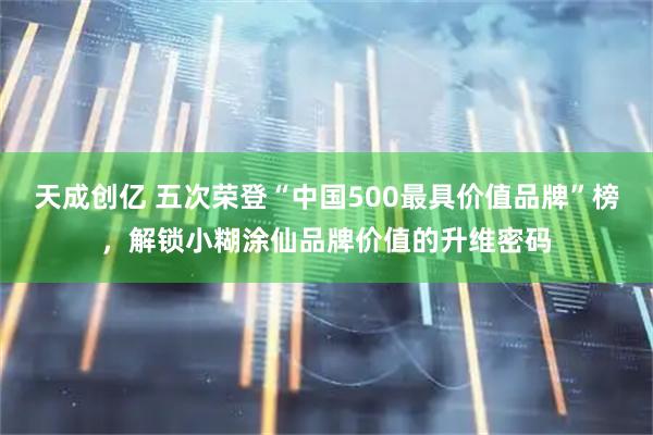 天成创亿 五次荣登“中国500最具价值品牌”榜，解锁小糊涂仙品牌价值的升维密码
