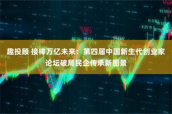 趣投顾 接棒万亿未来：第四届中国新生代创业家论坛破局民企传承新图景