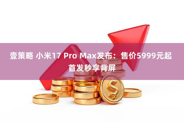 壹策略 小米17 Pro Max发布：售价5999元起 首发秒享背屏