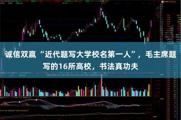诚信双赢 “近代题写大学校名第一人”，毛主席题写的16所高校，书法真功夫