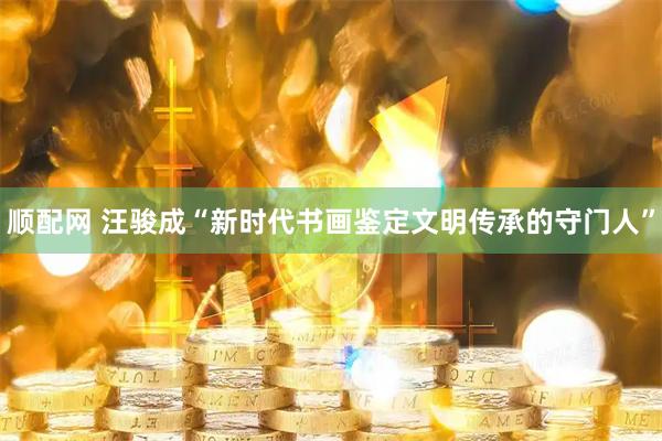 顺配网 汪骏成“新时代书画鉴定文明传承的守门人”