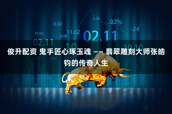 俊升配资 鬼手匠心琢玉魂 —— 翡翠雕刻大师张皓钧的传奇人生