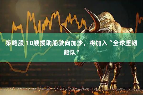 策略股 10艘援助船驶向加沙，将加入“全球坚韧船队”