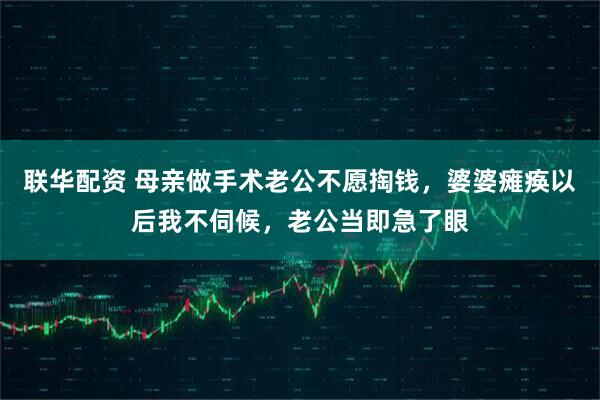 联华配资 母亲做手术老公不愿掏钱，婆婆瘫痪以后我不伺候，老公当即急了眼