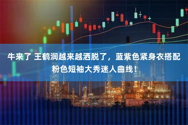 牛来了 王鹤润越来越洒脱了，蓝紫色紧身衣搭配粉色短袖大秀迷人曲线！