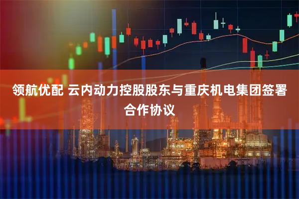 领航优配 云内动力控股股东与重庆机电集团签署合作协议
