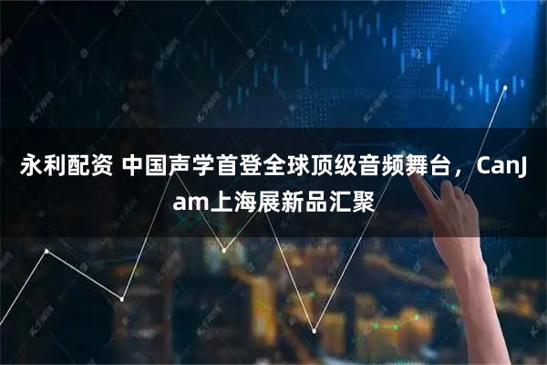 永利配资 中国声学首登全球顶级音频舞台，CanJam上海展新品汇聚