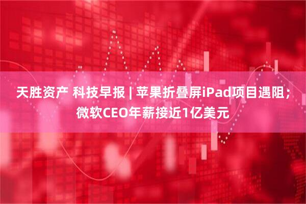 天胜资产 科技早报 | 苹果折叠屏iPad项目遇阻；微软CEO年薪接近1亿美元