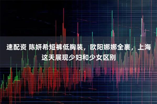 速配资 陈妍希短裤低胸装，欧阳娜娜全裹，上海这天展现少妇和少女区别