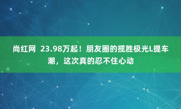 尚红网  23.98万起！朋友圈的揽胜极光L提车潮，这次真的忍不住心动