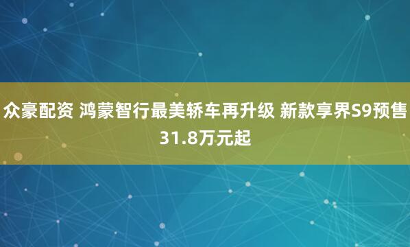 众豪配资 鸿蒙智行最美轿车再升级 新款享界S9预售31.8万元起
