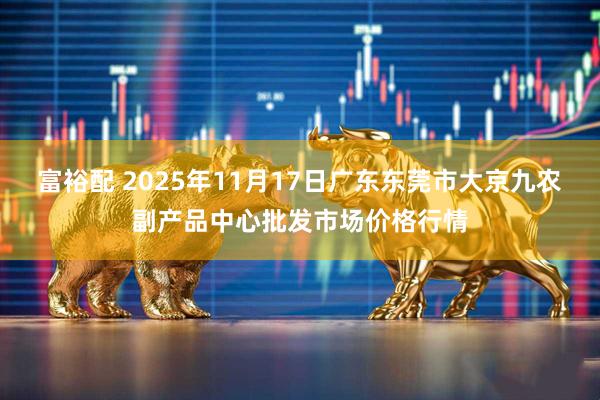 富裕配 2025年11月17日广东东莞市大京九农副产品中心批发市场价格行情