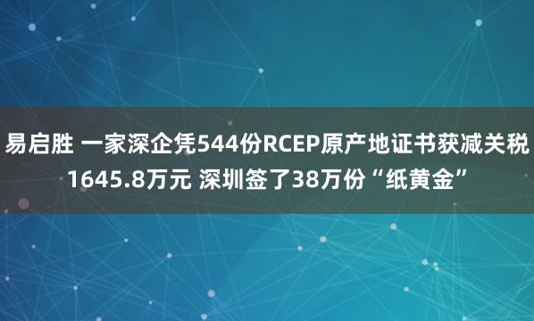 易启胜 一家深企凭544份RCEP原产地证书获减关税1645.8万元 深圳签了38万份“纸黄金”
