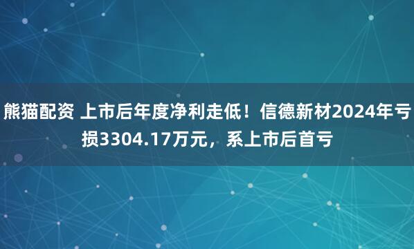 熊猫配资 上市后年度净利走低！信德新材2024年亏损3304.17万元，系上市后首亏