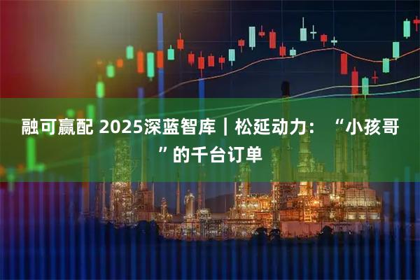融可赢配 2025深蓝智库｜松延动力： “小孩哥”的千台订单