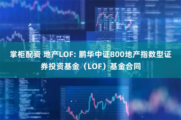 掌柜配资 地产LOF: 鹏华中证800地产指数型证券投资基金（LOF）基金合同