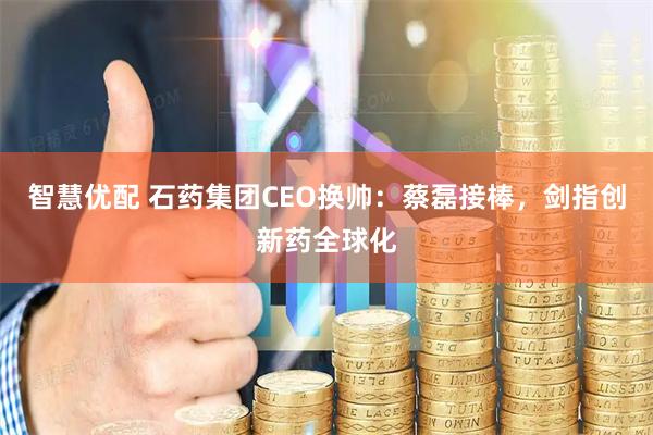 智慧优配 石药集团CEO换帅：蔡磊接棒，剑指创新药全球化