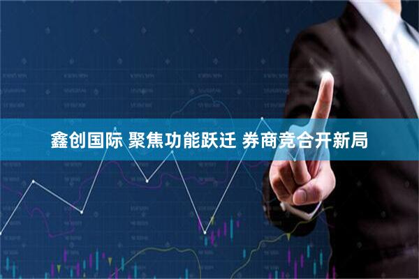鑫创国际 聚焦功能跃迁 券商竞合开新局
