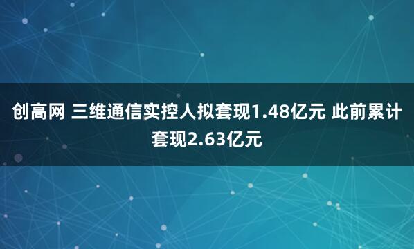创高网 三维通信实控人拟套现1.48亿元 此前累计套现2.63亿元