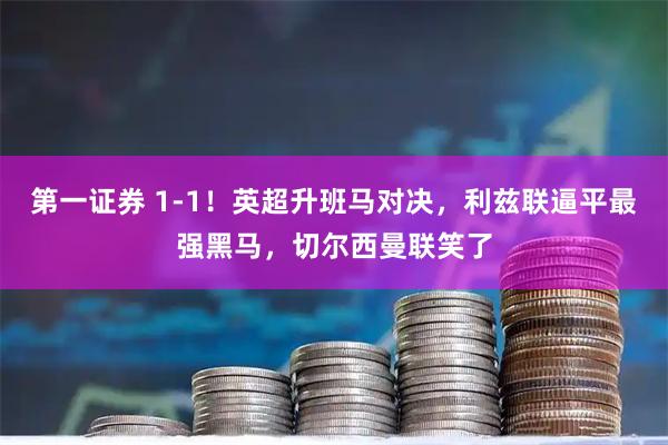 第一证券 1-1！英超升班马对决，利兹联逼平最强黑马，切尔西曼联笑了