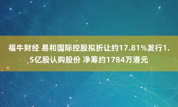 福牛财经 易和国际控股拟折让约17.81%发行1.5亿股认购股份 净筹约1784万港元