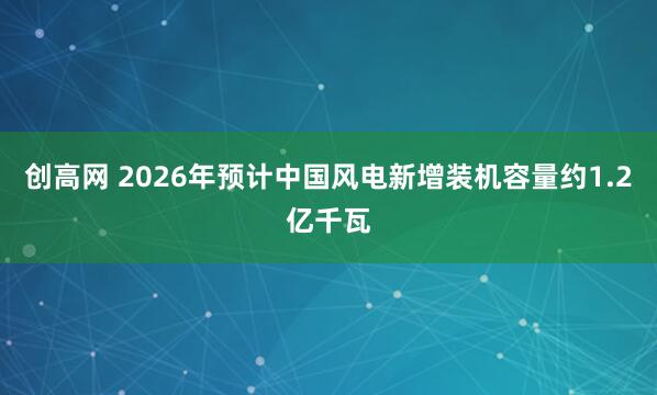 创高网 2026年预计中国风电新增装机容量约1.2亿千瓦