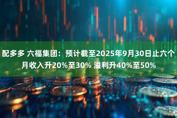 配多多 六福集团：预计截至2025年9月30日止六个月收入升20%至30% 溢利升40%至50%