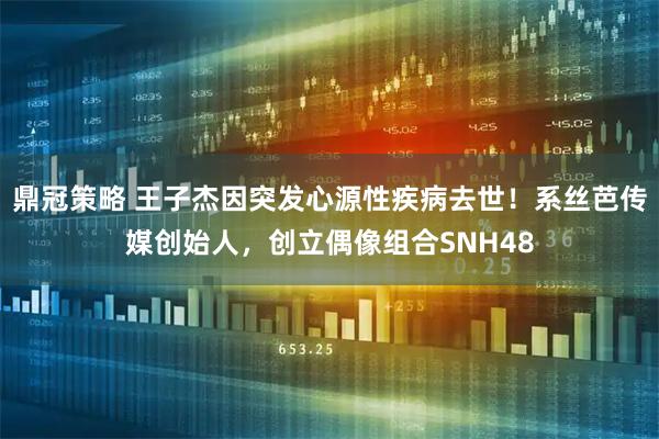 鼎冠策略 王子杰因突发心源性疾病去世！系丝芭传媒创始人，创立偶像组合SNH48
